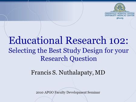 Educational Research 102: Selecting the Best Study Design for your Research Question Francis S. Nuthalapaty, MD 2010 APGO Faculty Development Seminar.