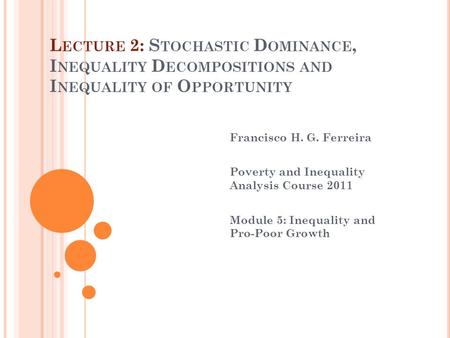 L ECTURE 2: S TOCHASTIC D OMINANCE, I NEQUALITY D ECOMPOSITIONS AND I NEQUALITY OF O PPORTUNITY Francisco H. G. Ferreira Poverty and Inequality Analysis.