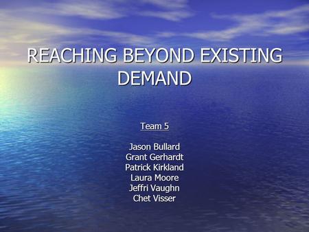 REACHING BEYOND EXISTING DEMAND Team 5 Jason Bullard Grant Gerhardt Patrick Kirkland Laura Moore Jeffri Vaughn Chet Visser.