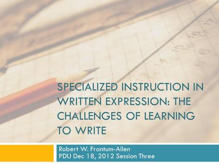 SPECIALIZED INSTRUCTION IN WRITTEN EXPRESSION: THE CHALLENGES OF LEARNING TO WRITE Robert W. Frantum-Allen PDU Dec 18, 2012 Session Three.