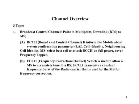 1 Channel Overview 3 Types 1.Broadcast Control Channel: Point to Multipoint, Downlink (BTS) to MS) (A)BCCH (Board cast Control Channel) It inform the Mobile.