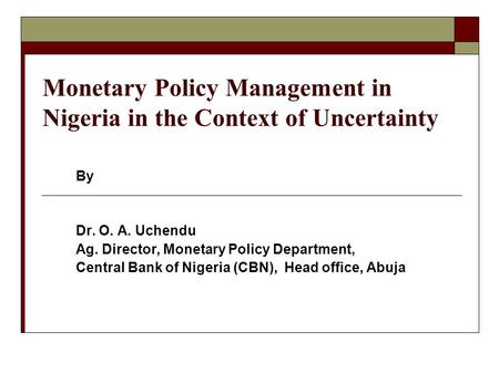 Monetary Policy Management in Nigeria in the Context of Uncertainty By Dr. O. A. Uchendu Ag. Director, Monetary Policy Department, Central Bank of Nigeria.