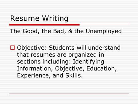 Resume Writing The Good, the Bad, & the Unemployed  Objective: Students will understand that resumes are organized in sections including: Identifying.