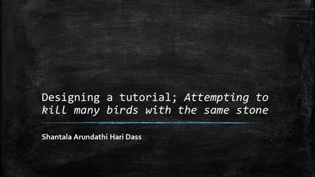 Designing a tutorial; Attempting to kill many birds with the same stone Shantala Arundathi Hari Dass.