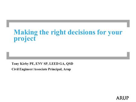 Making the right decisions for your project Tony Kirby PE, ENV SP, LEED GA, QSD Civil Engineer/Associate Principal, Arup.