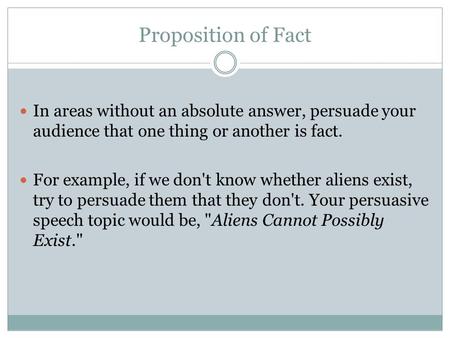 Proposition of Fact In areas without an absolute answer, persuade your audience that one thing or another is fact. For example, if we don't know whether.