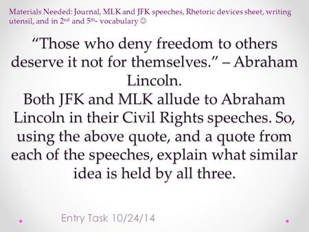 “Those who deny freedom to others deserve it not for themselves.” – Abraham Lincoln. Both JFK and MLK allude to Abraham Lincoln in their Civil Rights speeches.