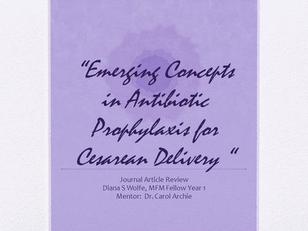 “Emerging Concepts in Antibiotic Prophylaxis for Cesarean Delivery “ Journal Article Review Diana S Wolfe, MFM Fellow Year 1 Mentor: Dr. Carol Archie.