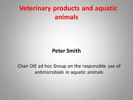 Veterinary products and aquatic animals Peter Smith Chair OIE ad hoc Group on the responsible use of antimicrobials in aquatic animals.