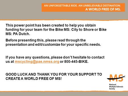 This power point has been created to help you obtain funding for your team for the Bike MS: City to Shore or Bike MS: PA Dutch. Before presenting this,