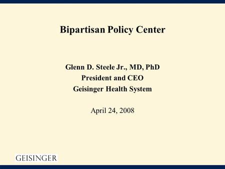 Bipartisan Policy Center Glenn D. Steele Jr., MD, PhD President and CEO Geisinger Health System April 24, 2008.