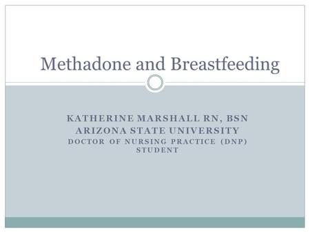 KATHERINE MARSHALL RN, BSN ARIZONA STATE UNIVERSITY DOCTOR OF NURSING PRACTICE (DNP) STUDENT Methadone and Breastfeeding.