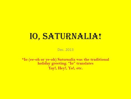 Io, Saturnalia! Dec. 2013 *Io (ee-oh or ye-oh) Saturnalia was the traditional holiday greeting. “Io” translates Yay!, Hey!, Yo!, etc.