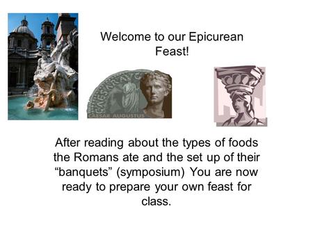 Welcome to our Epicurean Feast! After reading about the types of foods the Romans ate and the set up of their “banquets” (symposium) You are now ready.