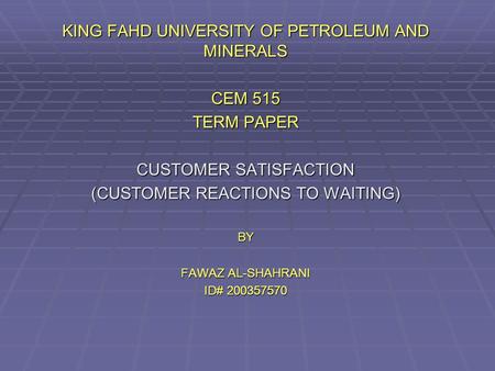 KING FAHD UNIVERSITY OF PETROLEUM AND MINERALS CEM 515 TERM PAPER CUSTOMER SATISFACTION (CUSTOMER REACTIONS TO WAITING) BY FAWAZ AL-SHAHRANI ID# 200357570.