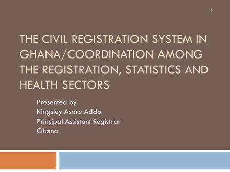 THE CIVIL REGISTRATION SYSTEM IN GHANA/COORDINATION AMONG THE REGISTRATION, STATISTICS AND HEALTH SECTORS Presented by Kingsley Asare Addo Principal Assistant.