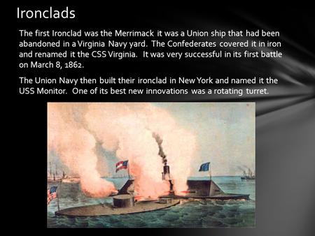 The first Ironclad was the Merrimack it was a Union ship that had been abandoned in a Virginia Navy yard. The Confederates covered it in iron and renamed.