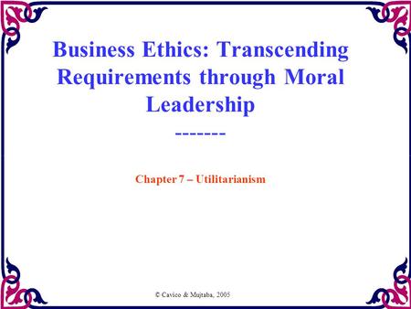 © Cavico & Mujtaba, 2005 Business Ethics: Transcending Requirements through Moral Leadership ------- Chapter 7 – Utilitarianism.