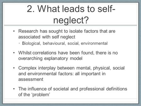 2. What leads to self- neglect? Research has sought to isolate factors that are associated with self neglect Biological, behavioural, social, environmental.