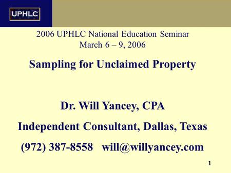 1 2006 UPHLC National Education Seminar March 6 – 9, 2006 Sampling for Unclaimed Property Dr. Will Yancey, CPA Independent Consultant, Dallas, Texas (972)