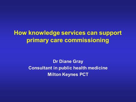 How knowledge services can support primary care commissioning Dr Diane Gray Consultant in public health medicine Milton Keynes PCT.