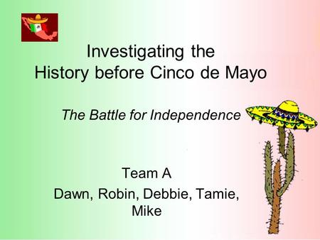 Investigating the History before Cinco de Mayo The Battle for Independence Team A Dawn, Robin, Debbie, Tamie, Mike.