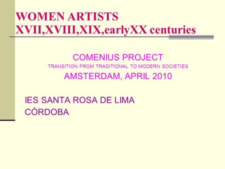 WOMEN ARTISTS XVII,XVIII,XIX,earlyXX centuries COMENIUS PROJECT TRANSITION FROM TRADITIONAL TO MODERN SOCIETIES AMSTERDAM, APRIL 2010 IES SANTA ROSA DE.