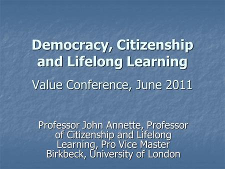 Democracy, Citizenship and Lifelong Learning Value Conference, June 2011 Professor John Annette, Professor of Citizenship and Lifelong Learning, Pro Vice.