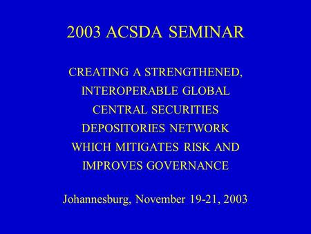 2003 ACSDA SEMINAR CREATING A STRENGTHENED, INTEROPERABLE GLOBAL CENTRAL SECURITIES DEPOSITORIES NETWORK WHICH MITIGATES RISK AND IMPROVES GOVERNANCE Johannesburg,