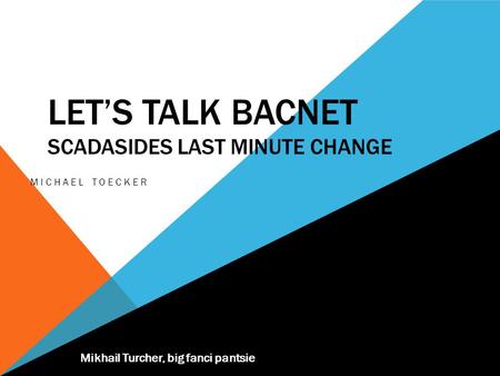 LET’S TALK BACNET SCADASIDES LAST MINUTE CHANGE MICHAEL TOECKER Mikhail Turcher, big fanci pantsie.