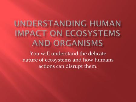 You will understand the delicate nature of ecosystems and how humans actions can disrupt them.