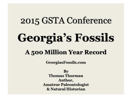 2015 GSTA Conference Georgia’s Fossils A 500 Million Year Record GeorgiasFossils.comBy Thomas Thurman Author, Amateur Paleontologist & Natural Historian.