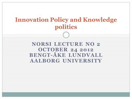 NORSI LECTURE NO 2 OCTOBER 24 2012 BENGT-ÅKE LUNDVALL AALBORG UNIVERSITY Innovation Policy and Knowledge politics.