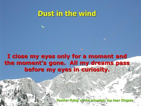 I close my eyes only for a moment and the moment’s gone. All my dreams pass before my eyes in curiosity. Dust in the wind Feather-flying on the mountain.