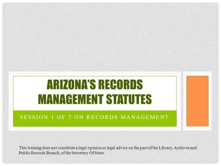 SESSION 1 OF 7 ON RECORDS MANAGEMENT ARIZONA’S RECORDS MANAGEMENT STATUTES This training does not constitute a legal opinion or legal advice on the part.