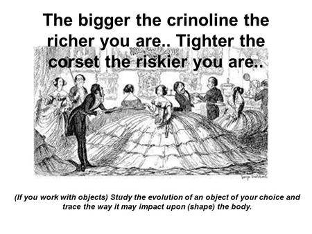 (If you work with objects) Study the evolution of an object of your choice and trace the way it may impact upon (shape) the body. The bigger the crinoline.