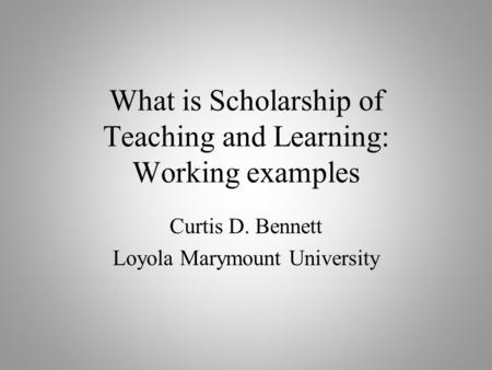 What is Scholarship of Teaching and Learning: Working examples Curtis D. Bennett Loyola Marymount University.