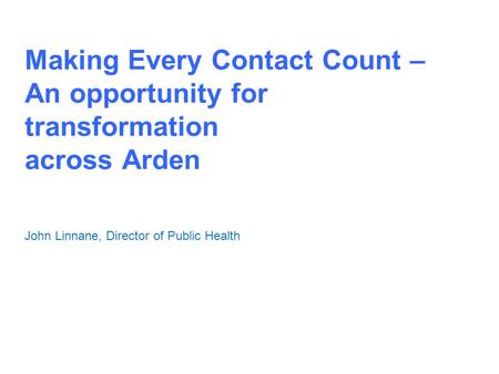 Making Every Contact Count – An opportunity for transformation across Arden John Linnane, Director of Public Health.