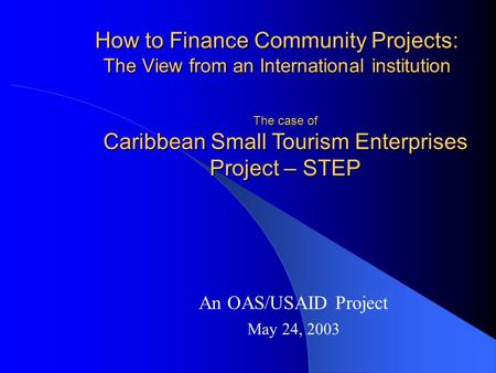 How to Finance Community Projects: The View from an International institution An OAS/USAID Project May 24, 2003 The case of Caribbean Small Tourism Enterprises.