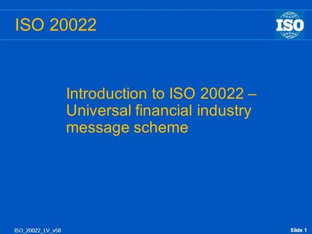 Slide 1 Introduction to ISO 20022 – Universal financial industry message scheme ISO_20022_LV_v58 ISO 20022.