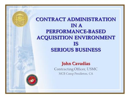 CONTRACT ADMINISTRATION IN A PERFORMANCE-BASED ACQUISITION ENVIRONMENT IS SERIOUS BUSINESS John Cavadias Contracting Officer, USMC MCB Camp Pendleton,