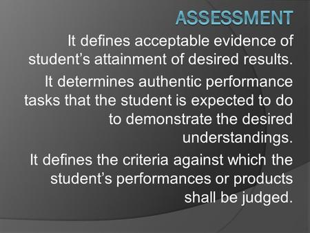 It defines acceptable evidence of student’s attainment of desired results. It determines authentic performance tasks that the student is expected to do.