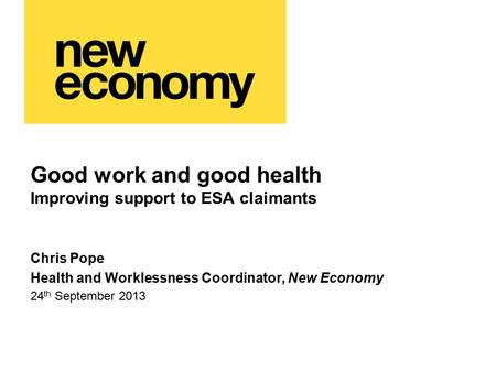 Good work and good health Improving support to ESA claimants Chris Pope Health and Worklessness Coordinator, New Economy 24 th September 2013.