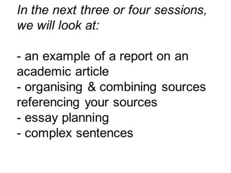 In the next three or four sessions, we will look at: - an example of a report on an academic article - organising & combining sources referencing your.