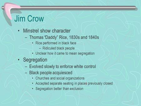 Jim Crow Minstrel show character –Thomas “Daddy” Rice, 1830s and 1840s Rice performed in black face –Ridiculed black people Unclear how it came to mean.