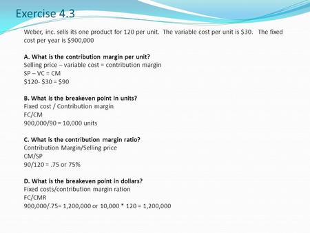 Exercise 4.3 Weber, inc. sells its one product for 120 per unit. The variable cost per unit is $30. The fixed cost per year is $900,000 A. What is the.