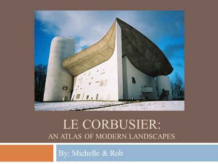 LE CORBUSIER: AN ATLAS OF MODERN LANDSCAPES By: Michelle & Rob.