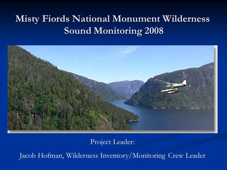 Misty Fiords National Monument Wilderness Sound Monitoring 2008 Project Leader: Jacob Hofman, Wilderness Inventory/Monitoring Crew Leader.