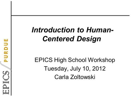 Introduction to Human- Centered Design EPICS High School Workshop Tuesday, July 10, 2012 Carla Zoltowski.