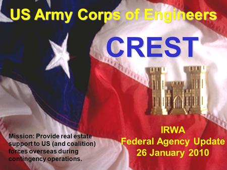 U.S. Army Corps of Engineers Contingency Real Estate Support Team IRWA Federal Agency Update 26 January 2010 US Army Corps of Engineers CREST CREST Mission: